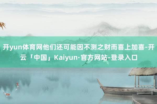 开yun体育网他们还可能因不测之财而喜上加喜-开云「中国」K