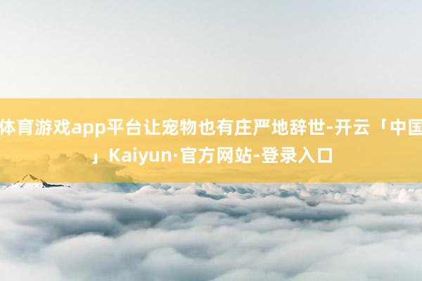 体育游戏app平台让宠物也有庄严地辞世-开云「中国」Kaiy