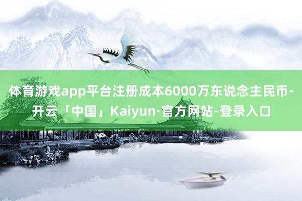 体育游戏app平台注册成本6000万东说念主民币-开云「中国
