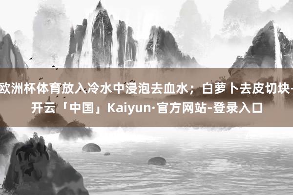 欧洲杯体育放入冷水中浸泡去血水；白萝卜去皮切块-开云「中国」