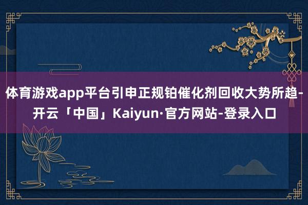 体育游戏app平台引申正规铂催化剂回收大势所趋-开云「中国」