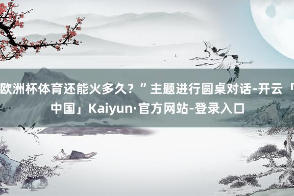 欧洲杯体育还能火多久？”主题进行圆桌对话-开云「中国」Kaiyun·官方网站-登录入口