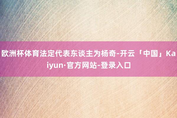 欧洲杯体育法定代表东谈主为杨奇-开云「中国」Kaiyun·官方网站-登录入口