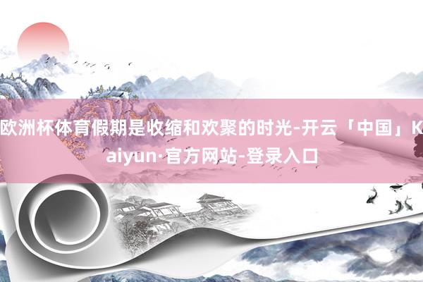 欧洲杯体育假期是收缩和欢聚的时光-开云「中国」Kaiyun·