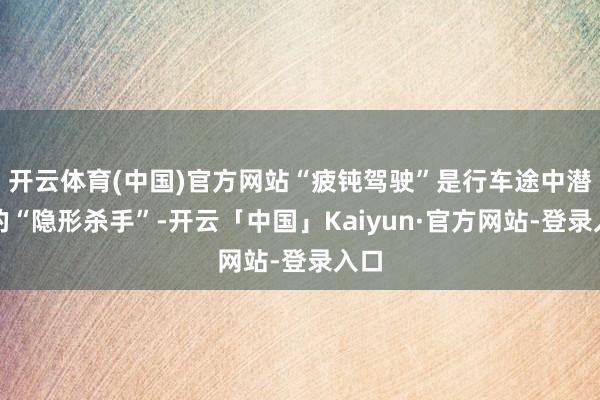 开云体育(中国)官方网站“疲钝驾驶”是行车途中潜藏的“隐形杀