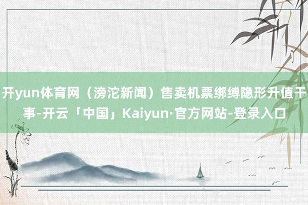 开yun体育网（滂沱新闻）售卖机票绑缚隐形升值干事-开云「中国」Kaiyun·官方网站-登录入口
