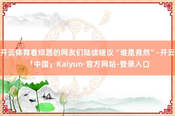 开云体育看烦嚣的网友们陆续磋议“谁是竟然”-开云「中国」Kaiyun·官方网站-登录入口