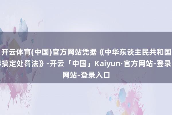 开云体育(中国)官方网站凭据《中华东谈主民共和国顺序搞定处罚