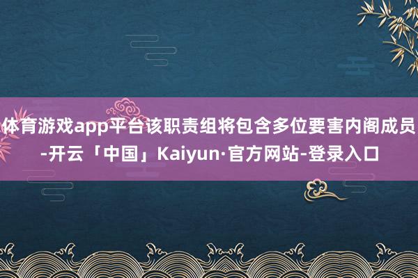 体育游戏app平台该职责组将包含多位要害内阁成员-开云「中国」Kaiyun·官方网站-登录入口