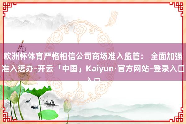 欧洲杯体育严格相信公司商场准入监管： 　　全面加强准入惩办-开云「中国」Kaiyun·官方网站-登录入口