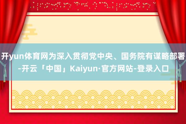 开yun体育网为深入贯彻党中央、国务院有谋略部署-开云「中国」Kaiyun·官方网站-登录入口