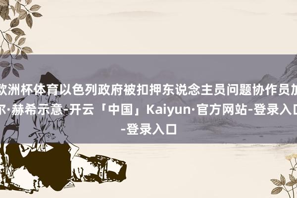 欧洲杯体育以色列政府被扣押东说念主员问题协作员加尔·赫希示意-开云「中国」Kaiyun·官方网站-登录入口