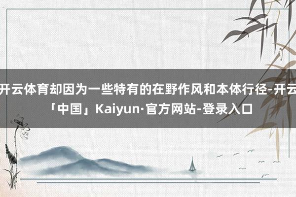 开云体育却因为一些特有的在野作风和本体行径-开云「中国」Ka