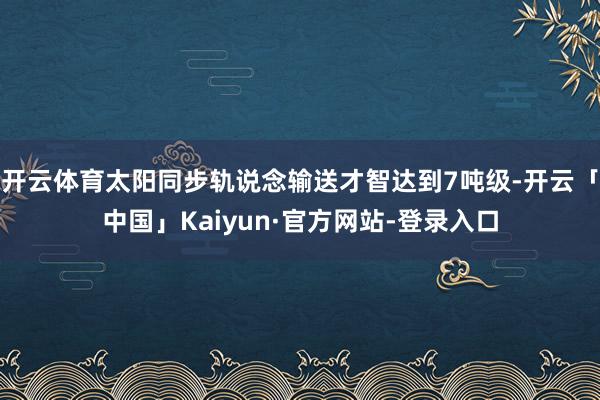 开云体育太阳同步轨说念输送才智达到7吨级-开云「中国」Kai
