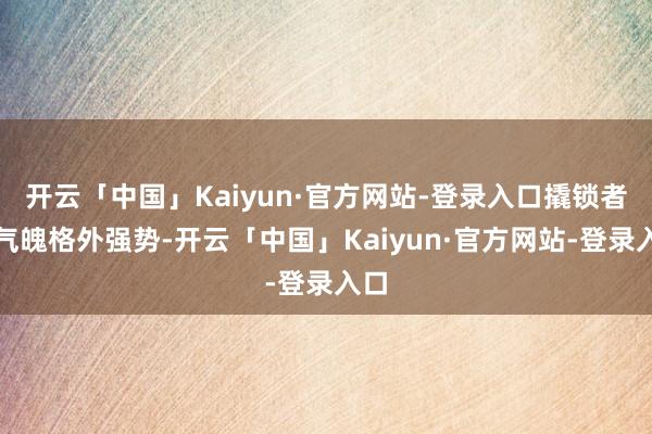 开云「中国」Kaiyun·官方网站-登录入口撬锁者的气魄格外强势-开云「中国」Kaiyun·官方网站-登录入口