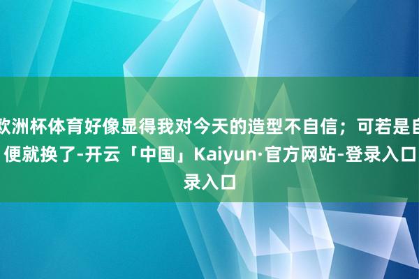 欧洲杯体育好像显得我对今天的造型不自信；可若是自便就换了-开云「中国」Kaiyun·官方网站-登录入口