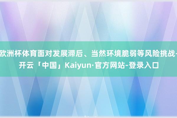 欧洲杯体育面对发展滞后、当然环境脆弱等风险挑战-开云「中国」