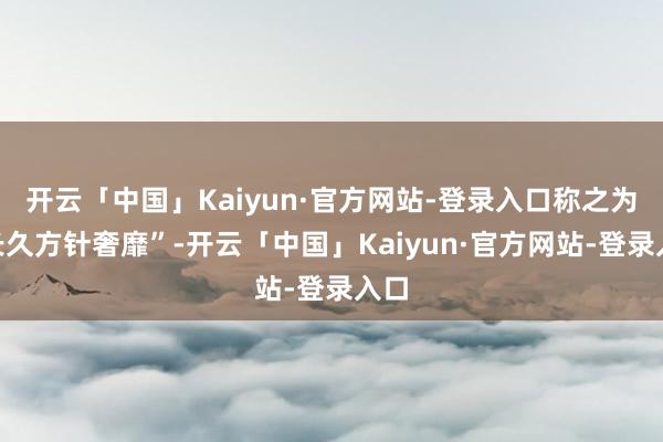 开云「中国」Kaiyun·官方网站-登录入口称之为“长久方针
