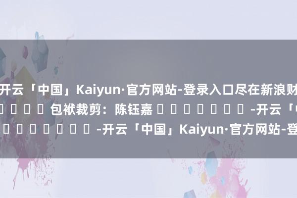 开云「中国」Kaiyun·官方网站-登录入口尽在新浪财经APP            						包袱裁剪：陈钰嘉 							-开云「中国」Kaiyun·官方网站-登录入口