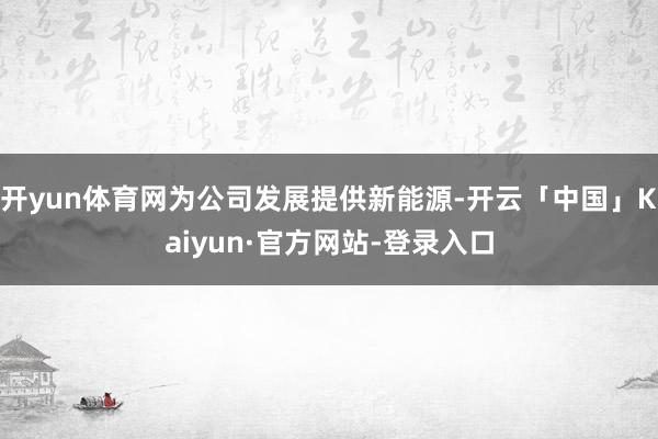 开yun体育网为公司发展提供新能源-开云「中国」Kaiyun·官方网站-登录入口