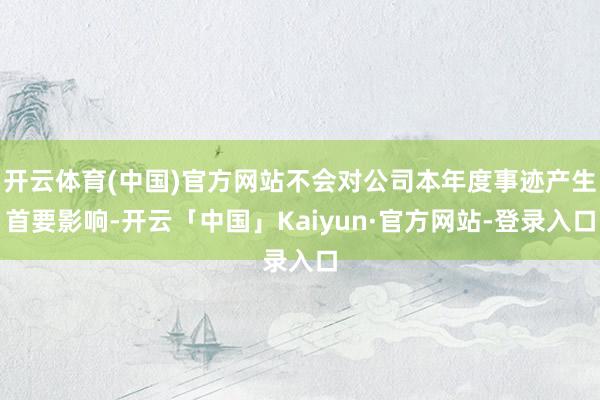 开云体育(中国)官方网站不会对公司本年度事迹产生首要影响-开云「中国」Kaiyun·官方网站-登录入口
