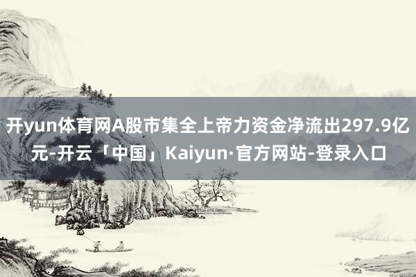 开yun体育网A股市集全上帝力资金净流出297.9亿元-开云「中国」Kaiyun·官方网站-登录入口