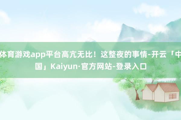 体育游戏app平台高亢无比！这整夜的事情-开云「中国」Kaiyun·官方网站-登录入口
