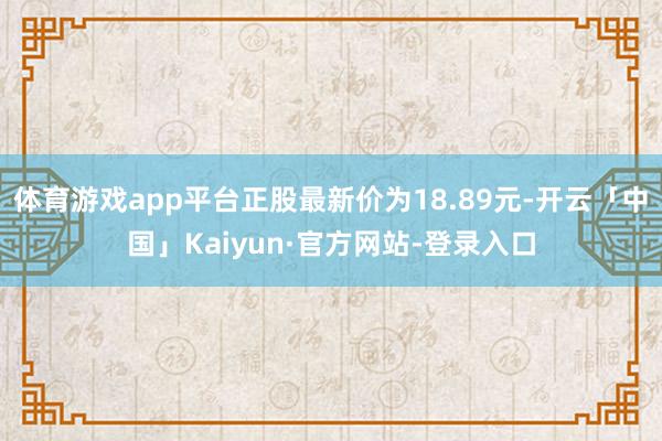 体育游戏app平台正股最新价为18.89元-开云「中国」Ka