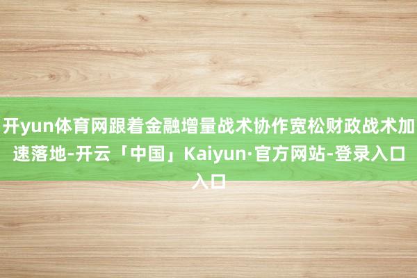 开yun体育网跟着金融增量战术协作宽松财政战术加速落地-开云「中国」Kaiyun·官方网站-登录入口