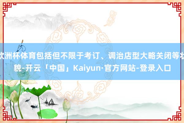 欧洲杯体育包括但不限于考订、调治店型大略关闭等状貌-开云「中国」Kaiyun·官方网站-登录入口