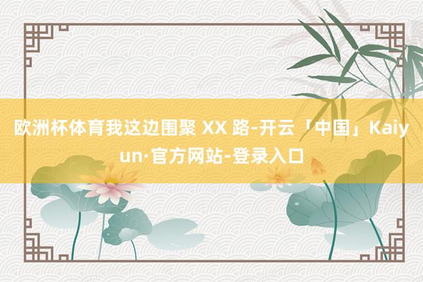 欧洲杯体育我这边围聚 XX 路-开云「中国」Kaiyun·官方网站-登录入口