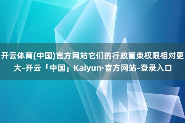 开云体育(中国)官方网站它们的行政管束权限相对更大-开云「中国」Kaiyun·官方网站-登录入口