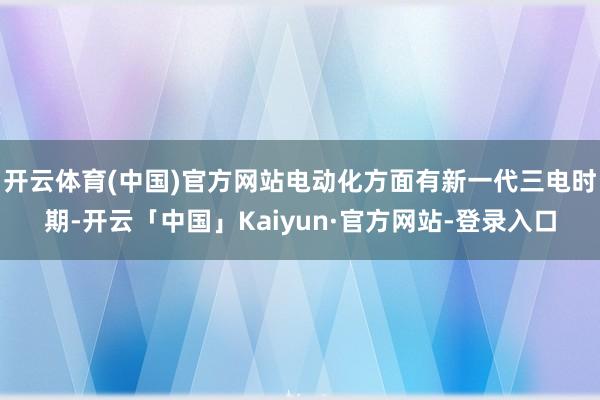 开云体育(中国)官方网站电动化方面有新一代三电时期-开云「中