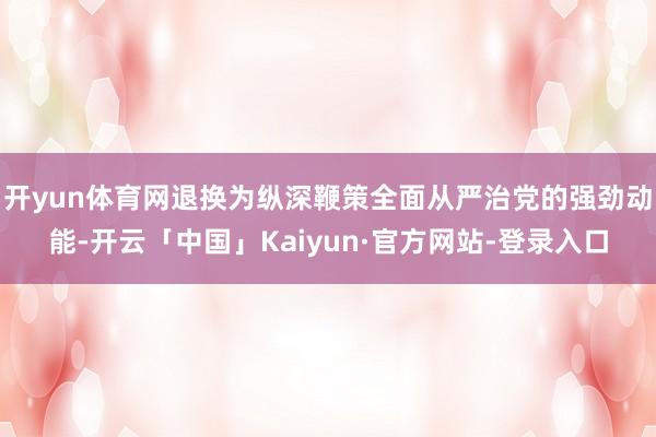 开yun体育网退换为纵深鞭策全面从严治党的强劲动能-开云「中
