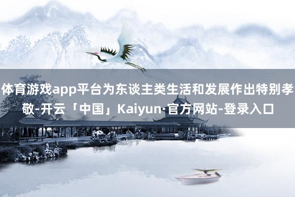 体育游戏app平台为东谈主类生活和发展作出特别孝敬-开云「中