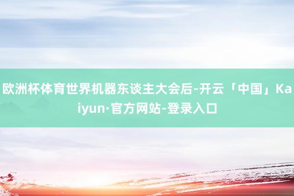欧洲杯体育世界机器东谈主大会后-开云「中国」Kaiyun·官