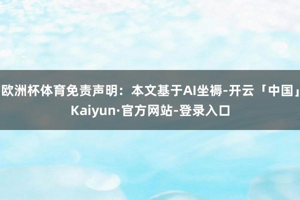 欧洲杯体育免责声明：本文基于AI坐褥-开云「中国」Kaiyu