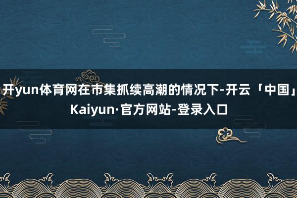 开yun体育网在市集抓续高潮的情况下-开云「中国」Kaiyun·官方网站-登录入口