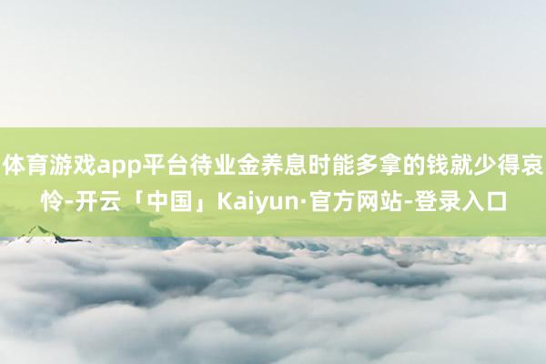 体育游戏app平台待业金养息时能多拿的钱就少得哀怜-开云「中