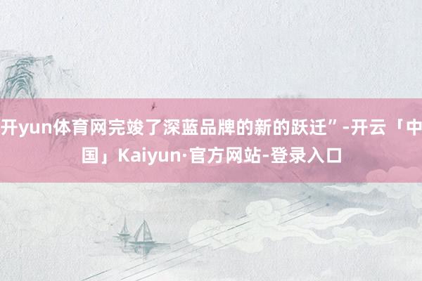 开yun体育网完竣了深蓝品牌的新的跃迁”-开云「中国」Kai