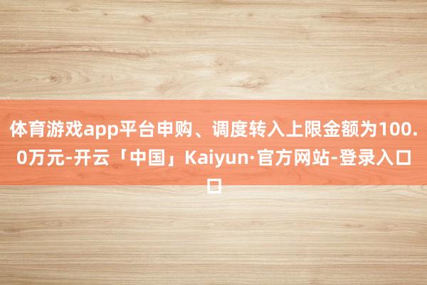 体育游戏app平台申购、调度转入上限金额为100.0万元-开云「中国」Kaiyun·官方网站-登录入口