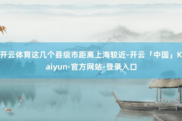 开云体育这几个县级市距离上海较近-开云「中国」Kaiyun·