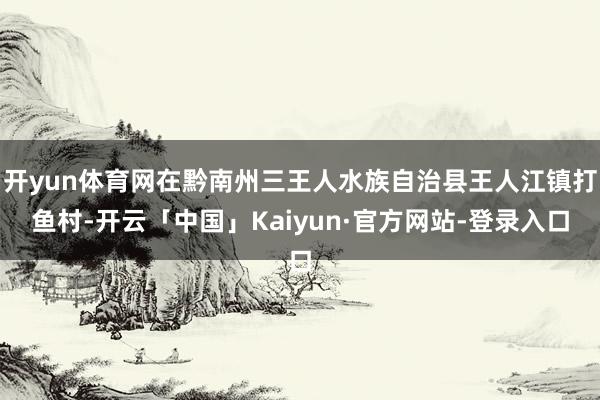 开yun体育网在黔南州三王人水族自治县王人江镇打鱼村-开云「中国」Kaiyun·官方网站-登录入口
