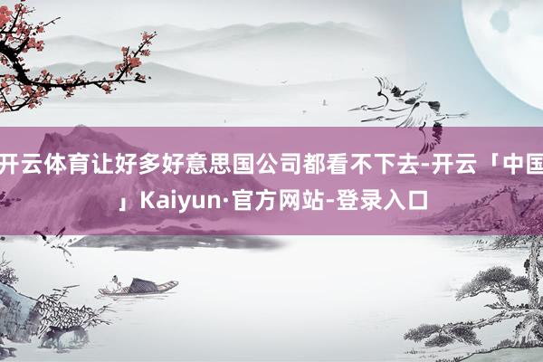 开云体育让好多好意思国公司都看不下去-开云「中国」Kaiyun·官方网站-登录入口