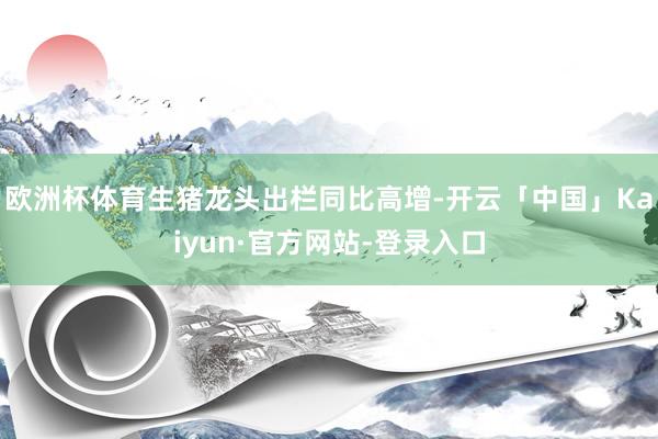 欧洲杯体育生猪龙头出栏同比高增-开云「中国」Kaiyun·官方网站-登录入口