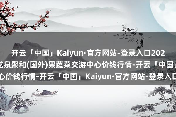 开云「中国」Kaiyun·官方网站-登录入口2025年7月16日四川成齐龙泉聚和(国外)果蔬菜交游中心价钱行情-开云「中国」Kaiyun·官方网站-登录入口