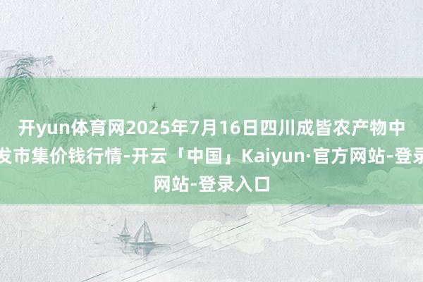 开yun体育网2025年7月16日四川成皆农产物中心批发市集价钱行情-开云「中国」Kaiyun·官方网站-登录入口