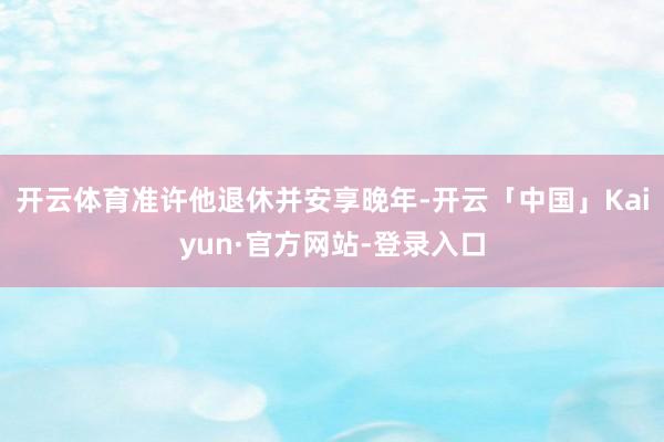 开云体育准许他退休并安享晚年-开云「中国」Kaiyun·官方