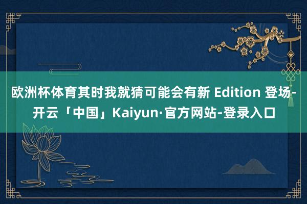 欧洲杯体育其时我就猜可能会有新 Edition 登场-开云「中国」Kaiyun·官方网站-登录入口