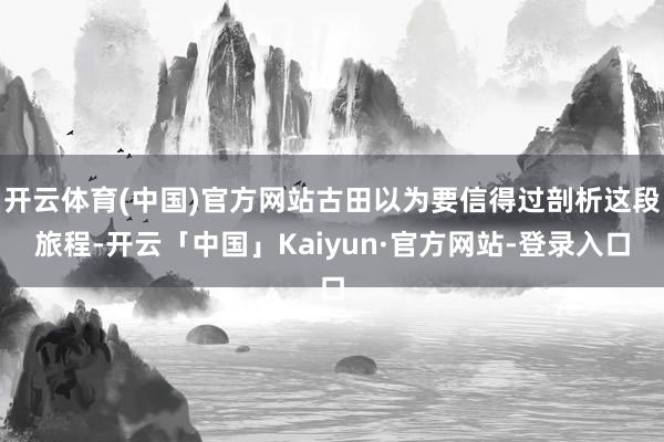 开云体育(中国)官方网站古田以为要信得过剖析这段旅程-开云「中国」Kaiyun·官方网站-登录入口